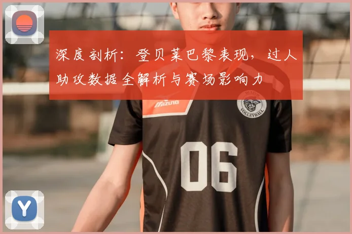 深度剖析：登贝莱巴黎表现，过人助攻数据全解析与赛场影响力