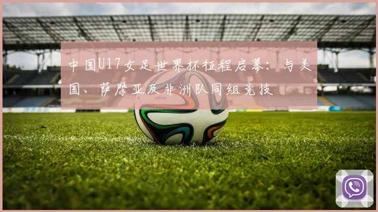 中国U17女足世界杯征程启幕：与美国、萨摩亚及非洲队同组竞技